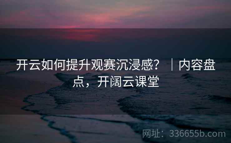 开云如何提升观赛沉浸感？｜内容盘点，开阔云课堂  第2张