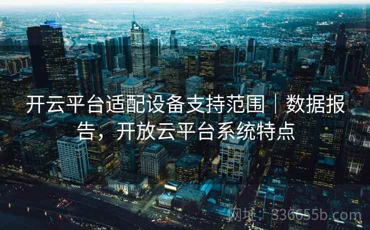 开云平台适配设备支持范围｜数据报告，开放云平台系统特点  第2张