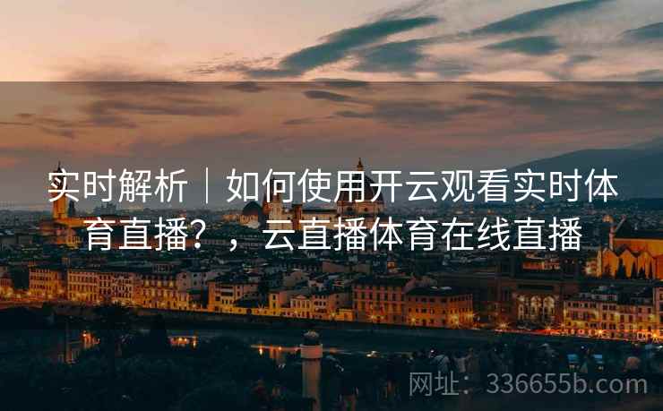 实时解析｜如何使用开云观看实时体育直播？，云直播体育在线直播