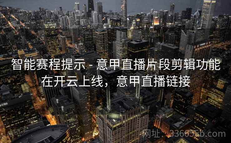 智能赛程提示 - 意甲直播片段剪辑功能在开云上线，意甲直播链接