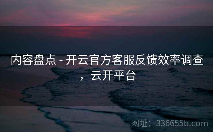 内容盘点 - 开云官方客服反馈效率调查，云开平台  第2张