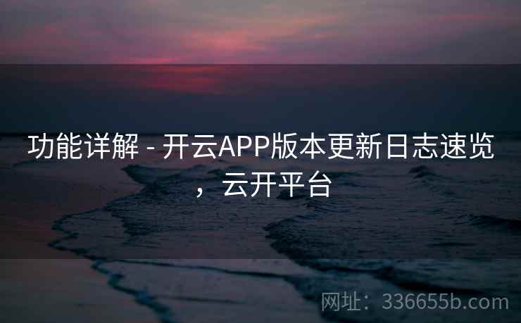 功能详解 - 开云APP版本更新日志速览，云开平台
