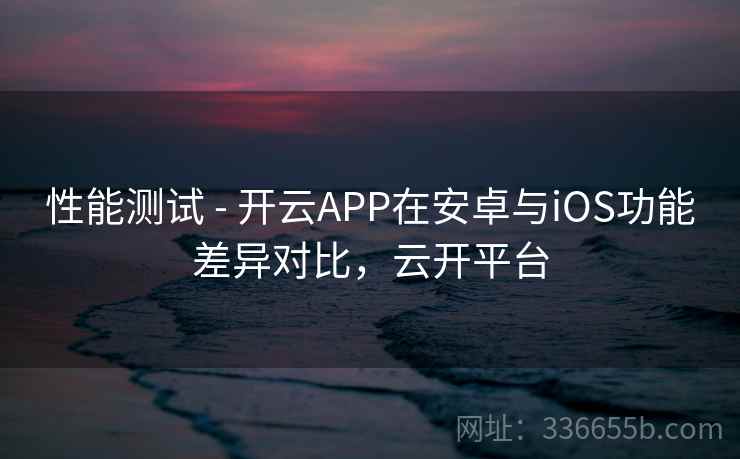 性能测试 - 开云APP在安卓与iOS功能差异对比，云开平台