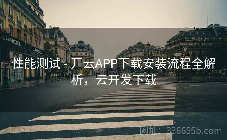 性能测试 - 开云APP下载安装流程全解析，云开发下载