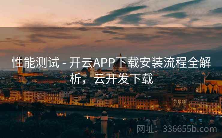 性能测试 - 开云APP下载安装流程全解析，云开发下载