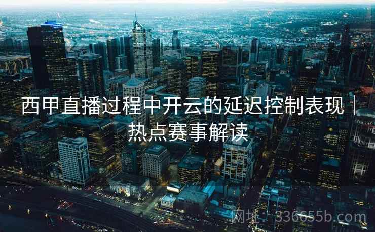 西甲直播过程中开云的延迟控制表现｜热点赛事解读